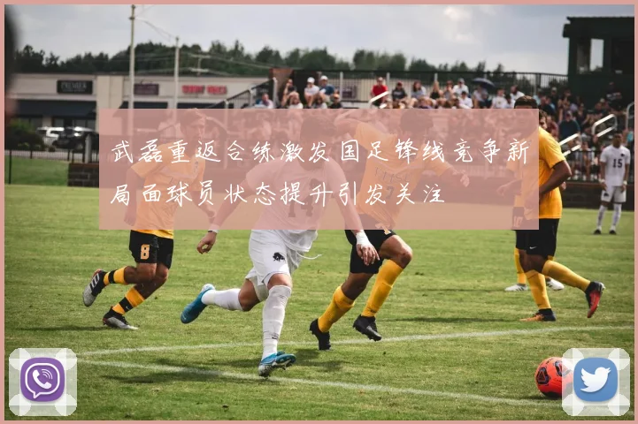 武磊重返合练激发国足锋线竞争新局面球员状态提升引发关注