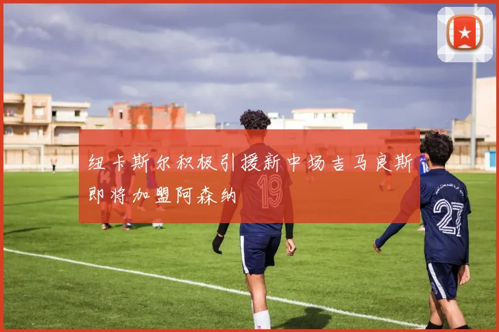 纽卡斯尔积极引援新中场吉马良斯即将加盟阿森纳