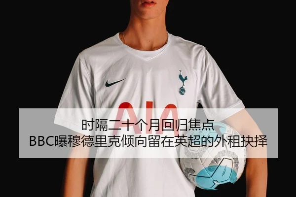 时隔二十个月回归焦点 BBC曝穆德里克倾向留在英超的外租抉择
