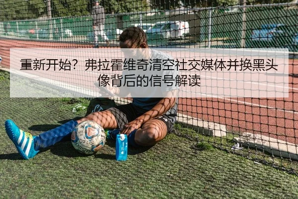 重新开始？弗拉霍维奇清空社交媒体并换黑头像背后的信号解读